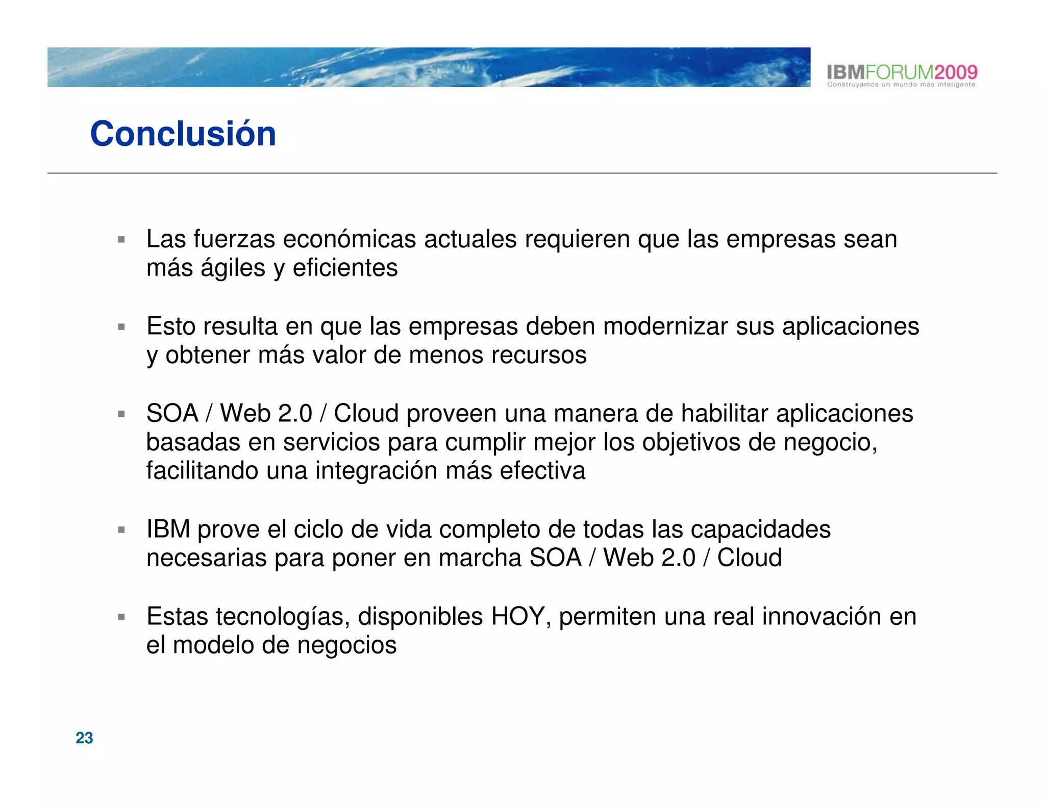 Conclusión

     Las fuerzas económicas actuales requieren que las empresas sean
     más ágiles y eficientes

     Esto resulta en que las empresas deben modernizar sus aplicaciones
     y obtener más valor de menos recursos

     SOA / Web 2.0 / Cloud proveen una manera de habilitar aplicaciones
     basadas en servicios para cumplir mejor los objetivos de negocio,
     facilitando una integración más efectiva

     IBM prove el ciclo de vida completo de todas las capacidades
     necesarias para poner en marcha SOA / Web 2.0 / Cloud

     Estas tecnologías, disponibles HOY, permiten una real innovación en
     el modelo de negocios


23
 