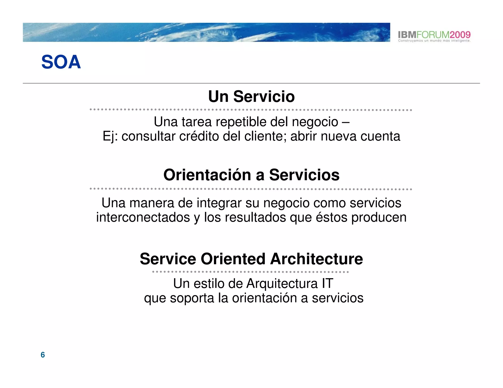 SOA
                         Un Servicio
                Una tarea repetible del negocio –
       Ej: consultar crédito del cliente; abrir nueva cuenta

                 Orientación a Servicios
       Una manera de integrar su negocio como servicios
      interconectados y los resultados que éstos producen


             Service Oriented Architecture
                  Un estilo de Arquitectura IT
              que soporta la orientación a servicios



6
 