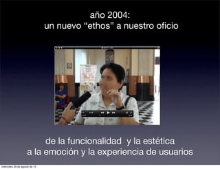 año 2004:
                               un nuevo “ethos” a nuestro oﬁcio




                         de la funcionalidad y la estética
                    a la emoción y la experiencia de usuarios
miércoles 29 de agosto de 12
 