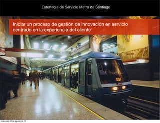 Estrategia de Servicio Metro de Santiago



             Iniciar un proceso de gestión de innovación en servicio
             centrado en la experiencia del cliente




miércoles 29 de agosto de 12
 