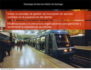 Estrategia de Servicio Metro de Santiago



             Iniciar un proceso de gestión de innovación en servicio
             centrado en la experiencia del cliente

             Modiﬁcaciones a la estructura organizacional para gestionar y
             administrar la experiencia de clientes.




miércoles 29 de agosto de 12
 
