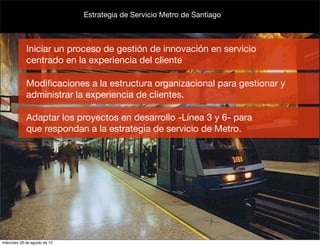 Estrategia de Servicio Metro de Santiago



             Iniciar un proceso de gestión de innovación en servicio
             centrado en la experiencia del cliente

             Modiﬁcaciones a la estructura organizacional para gestionar y
             administrar la experiencia de clientes.

             Adaptar los proyectos en desarrollo -Línea 3 y 6- para
             que respondan a la estrategia de servicio de Metro.




miércoles 29 de agosto de 12
 