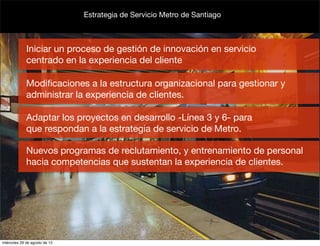 Estrategia de Servicio Metro de Santiago



             Iniciar un proceso de gestión de innovación en servicio
             centrado en la experiencia del cliente

             Modiﬁcaciones a la estructura organizacional para gestionar y
             administrar la experiencia de clientes.

             Adaptar los proyectos en desarrollo -Línea 3 y 6- para
             que respondan a la estrategia de servicio de Metro.

             Nuevos programas de reclutamiento, y entrenamiento de personal
             hacia competencias que sustentan la experiencia de clientes.




miércoles 29 de agosto de 12
 