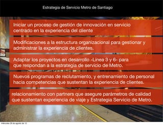 Estrategia de Servicio Metro de Santiago



             Iniciar un proceso de gestión de innovación en servicio
             centrado en la experiencia del cliente

             Modiﬁcaciones a la estructura organizacional para gestionar y
             administrar la experiencia de clientes.

             Adaptar los proyectos en desarrollo -Línea 3 y 6- para
             que respondan a la estrategia de servicio de Metro.

             Nuevos programas de reclutamiento, y entrenamiento de personal
             hacia competencias que sustentan la experiencia de clientes.

           relacionamiento con partners que asegure parámetros de calidad
           que sustentan experiencia de viaje y Estrategia Servicio de Metro.



miércoles 29 de agosto de 12
 