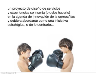 un proyecto de diseño de servicios
            y experiencias se inserta (o debe hacerlo)
            en la agenda de innovación de la compañías
            y debiera abordarse como una iniciativa
            estratégica, o de lo contrario...




miércoles 29 de agosto de 12
 