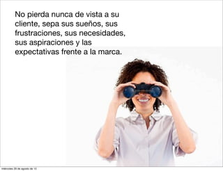 1.   No pierda nunca de vista a su
          cliente, sepa sus sueños, sus
          frustraciones, sus necesidades,
          sus aspiraciones y las
          expectativas frente a la marca.




miércoles 29 de agosto de 12
 