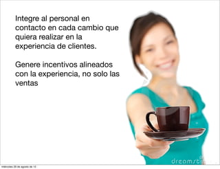 5.   Integre al personal en
           contacto en cada cambio que
           quiera realizar en la
           experiencia de clientes.

      7.   Genere incentivos alineados
           con la experiencia, no solo las
           ventas




miércoles 29 de agosto de 12
 