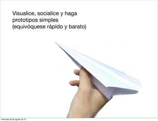 6.   Visualice, socialice y haga
             prototipos simples
             (equivóquese rápido y barato)




miércoles 29 de agosto de 12
 