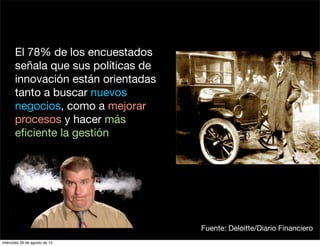 El 78% de los encuestados
       señala que sus políticas de
       innovación están orientadas
       tanto a buscar nuevos
       negocios, como a mejorar
       procesos y hacer más
       eﬁciente la gestión




                                     Fuente: Deloitte/Diario Financiero
miércoles 29 de agosto de 12
 