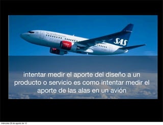 intentar medir el aporte del diseño a un
              producto o servicio es como intentar medir el
                      aporte de las alas en un avión



miércoles 29 de agosto de 12
 