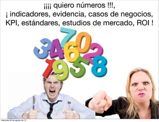 ¡¡¡¡ quiero números !!!,
    ¡ indicadores, evidencia, casos de negocios,
    KPI, estándares, estudios de mercado, ROI !




miércoles 29 de agosto de 12
 