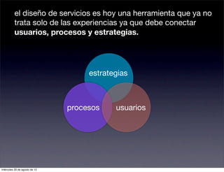el diseño de servicios es hoy una herramienta que ya no
          trata solo de las experiencias ya que debe conectar
          usuarios, procesos y estrategias.




                                    estrategias



                               procesos    usuarios




miércoles 29 de agosto de 12
 
