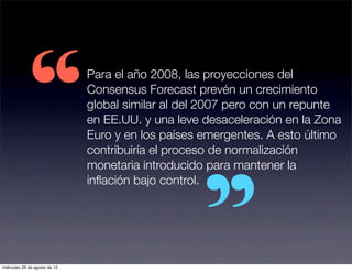 “
                               Para el año 2008, las proyecciones del
                               Consensus Forecast prevén un crecimiento
                               global similar al del 2007 pero con un repunte
                               en EE.UU. y una leve desaceleración en la Zona
                               Euro y en los países emergentes. A esto último
                               contribuiría el proceso de normalización
                               monetaria introducido para mantener la
                               inﬂación bajo control.




miércoles 29 de agosto de 12
 