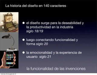 La historia del diseño en 140 caracteres




                               • el diseño surge para la deseabilidad y
                                 la productividad en la industria
                                 siglo 18/19

                               • luego conectando funcionalidad y
                                 forma siglo 20

                               • la emocionalidad y la experiencia de
                                 usuario siglo 21


                                 la funcionalidad de las invenciones
miércoles 29 de agosto de 12
 