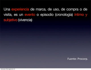 Una experiencia de marca, de uso, de compra o de
     visita, es un evento o episodio (cronología) íntimo y
     subjetivo (vivencia)




                                             Fuente: Procorp. 


miércoles 29 de agosto de 12
 