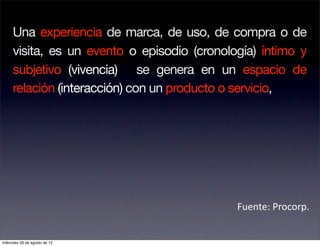 Una experiencia de marca, de uso, de compra o de
     visita, es un evento o episodio (cronología) íntimo y
     subjetivo (vivencia) se genera en un espacio de
     relación (interacción) con un producto o servicio,




                                             Fuente: Procorp. 


miércoles 29 de agosto de 12
 