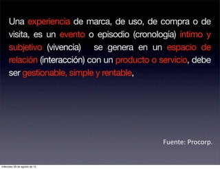 Una experiencia de marca, de uso, de compra o de
     visita, es un evento o episodio (cronología) íntimo y
     subjetivo (vivencia) se genera en un espacio de
     relación (interacción) con un producto o servicio, debe
     ser gestionable, simple y rentable,




                                              Fuente: Procorp. 


miércoles 29 de agosto de 12
 