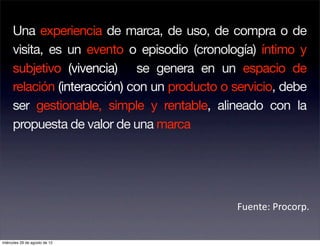 Una experiencia de marca, de uso, de compra o de
     visita, es un evento o episodio (cronología) íntimo y
     subjetivo (vivencia) se genera en un espacio de
     relación (interacción) con un producto o servicio, debe
     ser gestionable, simple y rentable, alineado con la
     propuesta de valor de una marca




                                              Fuente: Procorp. 


miércoles 29 de agosto de 12
 
