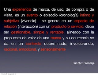 Una experiencia de marca, de uso, de compra o de
     visita, es un evento o episodio (cronología) íntimo y
     subjetivo (vivencia) se genera en un espacio de
     relación (interacción) con un producto o servicio, debe
     ser gestionable, simple y rentable, alineado con la
     propuesta de valor de una marca y su ocurrencia se
     da en un contexto determinado, involucrando,
     racional, emocional, y sensorialmente


                                              Fuente: Procorp. 


miércoles 29 de agosto de 12
 