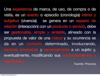Una experiencia de marca, de uso, de compra o de
     visita, es un evento o episodio (cronología) íntimo y
     subjetivo (vivencia) se genera en un espacio de
     relación (interacción) con un producto o servicio, debe
     ser gestionable, simple y rentable, alineado con la
     propuesta de valor de una marca y su ocurrencia se
     da en un contexto determinado, involucrando,
     racional, emocional, y sensorialmente a un sujeto y,
     eventualmente, modificando sus comportamientos y
     significados.
                                              Fuente: Procorp. 


miércoles 29 de agosto de 12
 