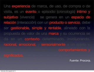 Una experiencia de marca, de uso, de compra o de
     visita, es un evento o episodio (cronología) íntimo y
     subjetivo (vivencia) se genera en un espacio de
     relación (interacción) con un producto o servicio, debe
     ser gestionable, simple y rentable, alineado con la
     propuesta de valor de una marca y su ocurrencia se
     da en un contexto determinado, involucrando,
     racional, emocional, y sensorialmente a un sujeto y,
     eventualmente, modificando sus comportamientos y
     significados.
                                              Fuente: Procorp. 


miércoles 29 de agosto de 12
 
