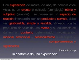 Una experiencia de marca, de uso, de compra o de
     visita, es un evento o episodio (cronología) íntimo y
     subjetivo (vivencia) se genera en un espacio de
     relación (interacción) con un producto o servicio, debe
     ser gestionable, simple y rentable, alineado con la
     propuesta de valor de una marca y su ocurrencia se
     da en un contexto determinado, involucrando,
     racional, emocional, y sensorialmente a un sujeto y,
     eventualmente, modificando sus comportamientos y
     significados.
                                                           Fuente: Procorp. 
                          la anatomía de una experiencia
miércoles 29 de agosto de 12
 