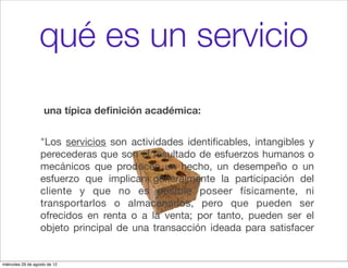 qué es un servicio
                     una típica deﬁnición académica:


                   "Los servicios son actividades identiﬁcables, intangibles y
                   perecederas que son el resultado de esfuerzos humanos o
                   mecánicos que producen un hecho, un desempeño o un
                   esfuerzo que implican generalmente la participación del
                   cliente y que no es posible poseer físicamente, ni
                   transportarlos o almacenarlos, pero que pueden ser
                   ofrecidos en renta o a la venta; por tanto, pueden ser el
                   objeto principal de una transacción ideada para satisfacer


miércoles 29 de agosto de 12
 