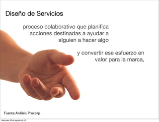 Diseño de Servicios
                        proceso colaborativo que planiﬁca
                           acciones destinadas a ayudar a
                                      alguien a hacer algo

                                             y convertir ese esfuerzo en
                                                   valor para la marca,




   Fuente: Análisis Procorp
miércoles 29 de agosto de 12
 