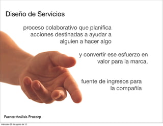 Diseño de Servicios
                        proceso colaborativo que planiﬁca
                           acciones destinadas a ayudar a
                                      alguien a hacer algo

                                             y convertir ese esfuerzo en
                                                   valor para la marca,


                                              fuente de ingresos para
                                                          la compañía



   Fuente: Análisis Procorp
miércoles 29 de agosto de 12
 