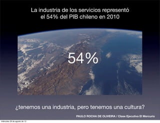 La industria de los servicios representó
                                   el 54% del PIB chileno en 2010




                                             54%


               ¿tenemos una industria, pero tenemos una cultura?
                                                 PAULO ROCHA DE OLIVEIRA / Clase Ejecutiva El Mercurio
miércoles 29 de agosto de 12
 