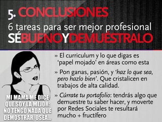 5. CONCLUSIONES
 6 tareas para ser mejor profesional
 SÉBUENOYDEMUÉSTRALO
                    » El curriculum y lo que digas es
                     ‘papel mojado’ en áreas como esta
                    » Pon ganas, pasión, y ‘haz lo que sea,
                     pero hazlo bien’. Que cristalicen en
                     trabajos de alta calidad.
                    » Cúrrate tu portafolio: tendrás algo que
 MI MAMÁ ME DICE
QUE SOY LA MEJOR:    demuestre tu saber hacer, y moverte
NO TENGO NADA QUE    por Redes Sociales te resultará
DEMOSTRAR, OSEA…     mucho + fructífero
 