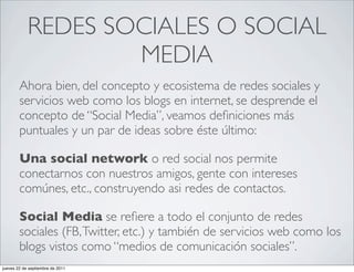 REDES SOCIALES O SOCIAL
                    MEDIA
        Ahora bien, del concepto y ecosistema de redes sociales y
        servicios web como los blogs en internet, se desprende el
        concepto de “Social Media”, veamos deﬁniciones más
        puntuales y un par de ideas sobre éste último:

        Una social network o red social nos permite
        conectarnos con nuestros amigos, gente con intereses
        comúnes, etc., construyendo asi redes de contactos.

        Social Media se reﬁere a todo el conjunto de redes
        sociales (FB, Twitter, etc.) y también de servicios web como los
        blogs vistos como “medios de comunicación sociales”.
jueves 22 de septiembre de 2011
 
