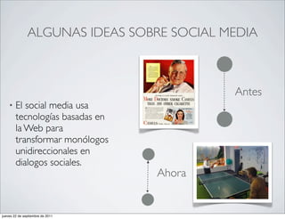 ALGUNAS IDEAS SOBRE SOCIAL MEDIA



                                           Antes
    •   El social media usa
        tecnologías basadas en
        la Web para
        transformar monólogos
        unidireccionales en
        dialogos sociales.
                                  Ahora


jueves 22 de septiembre de 2011
 
