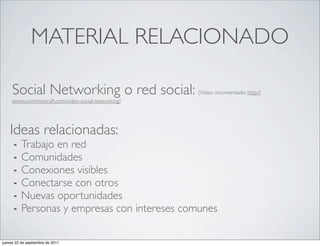 MATERIAL RELACIONADO

     Social Networking o red social:                (Video recomendado: http://
     www.commoncraft.com/video-social-networking)




    Ideas relacionadas:
      ⁃   Trabajo en red
      ⁃   Comunidades 
      ⁃   Conexiones visibles
      ⁃   Conectarse con otros
      ⁃   Nuevas oportunidades
      ⁃   Personas y empresas con intereses comunes

jueves 22 de septiembre de 2011
 
