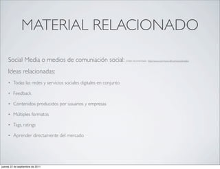 MATERIAL RELACIONADO

     Social Media o medios de comuniación social:                     (Video recomendado: http://www.commoncraft.com/socialmedia)



     Ideas relacionadas:
     •   Todas las redes y servicios sociales digitales en conjunto

     •   Feedback

     •   Contenidos producidos por usuarios y empresas

     •   Múltiples formatos

     •   Tags, ratings

     •   Aprender directamente del mercado




jueves 22 de septiembre de 2011
 