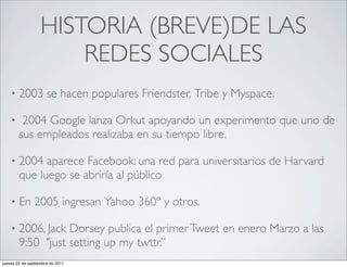 HISTORIA (BREVE)DE LAS
                       REDES SOCIALES
    •   2003 se hacen populares Friendster, Tribe y Myspace.

    •    2004 Google lanza Orkut apoyando un experimento que uno de
        sus empleados realizaba en su tiempo libre.

    •   2004 aparece Facebook: una red para universitarios de Harvard
        que luego se abriría al público

    •   En 2005 ingresan Yahoo 360º y otros.

    •   2006, Jack Dorsey publica el primer Tweet en enero Marzo a las
        9:50 "just setting up my twttr.”
jueves 22 de septiembre de 2011
 