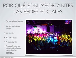 POR QUÉ SON IMPORTANTES
        LAS REDES SOCIALES
        • Por que alli esta la gente

        • Los compañeros de
            trabajo

        • Los clientes

        • Por el feedback
        • Porque es gratis
        • Porque alli estan los
            contactos, las alianzas
            estrategicas, los
            socios...
jueves 22 de septiembre de 2011
 