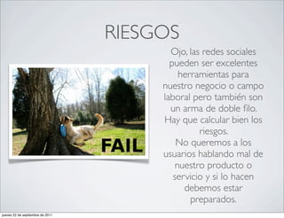 RIESGOS
                                         Ojo, las redes sociales
                                         pueden ser excelentes
                                            herramientas para
                                       nuestro negocio o campo
                                       laboral pero también son
                                         un arma de doble ﬁlo.
                                       Hay que calcular bien los
                                                 riesgos.
                                           No queremos a los
                                       usuarios hablando mal de
                                           nuestro producto o
                                          servicio y si lo hacen
                                             debemos estar
                                               preparados.
jueves 22 de septiembre de 2011
 