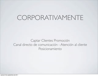 CORPORATIVAMENTE


                                  Captar Clientes Promoción
                      Canal directo de comunicación - Atención al cliente
                                       Posicionamiento




jueves 22 de septiembre de 2011
 
