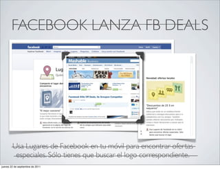 FACEBOOK LANZA FB DEALS




        Usa Lugares de Facebook en tu móvil para encontrar ofertas
         especiales. Sólo tienes que buscar el logo correspondiente.
jueves 22 de septiembre de 2011
 