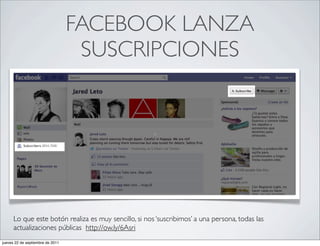FACEBOOK LANZA
                                   SUSCRIPCIONES




      Lo que este botón realiza es muy sencillo, si nos ‘suscribimos’ a una persona, todas las
      actualizaciones públicas http://ow.ly/6Asri
jueves 22 de septiembre de 2011
 