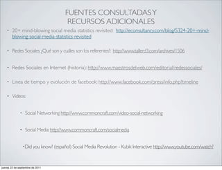FUENTES CONSULTADAS Y
                                        RECURSOS ADICIONALES
    •   20+ mind-blowing social media statistics revisited: http://econsultancy.com/blog/5324-20+-mind-
        blowing-social-media-statistics-revisited

    •   Redes Sociales: ¿Qué son y cuáles son los referentes?: http://www.tallerd3.com/archives/1506


    •   Redes Sociales en Internet (historia): http://www.maestrosdelweb.com/editorial/redessociales/

    •   Linea de tiempo y evolución de facebook: http://www.facebook.com/press/info.php?timeline

    •   Videos:


              •    Social Networking http://www.commoncraft.com/video-social-networking


              •    Social Media: http://www.commoncraft.com/socialmedia


                  •Did you know? (español) Social Media Revolution - Kubik Interactive http://www.youtube.com/watch?



jueves 22 de septiembre de 2011
 