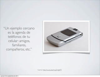 “Un ejemplo cercano
      es la agenda de
      teléfonos de tu
      celular: amigos,
         familiares,
     compañeros, etc.”




                                  fuente: http://youtu.be/mqZJ1IjJ69Y


jueves 22 de septiembre de 2011
 