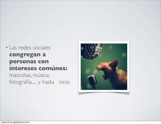 • Las   redes sociales
        congregan a
        personas con
        intereses comúnes:
        mascotas, música,
        fotograﬁa..... y hasta ocio.




jueves 22 de septiembre de 2011
 