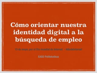 Cómo orientar nuestra
identidad digital a la
búsqueda de empleo
15 de mayo, por el Día mundial de Internet  - #diadeinternet
EASO Politeknikoa
 