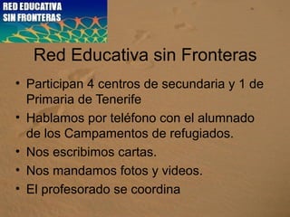 Red Educativa sin Fronteras
• Participan 4 centros de secundaria y 1 de
Primaria de Tenerife
• Hablamos por teléfono con el alumnado
de los Campamentos de refugiados.
• Nos escribimos cartas.
• Nos mandamos fotos y videos.
• El profesorado se coordina
 