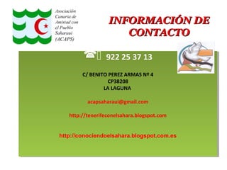 INFORMACIÓN DEINFORMACIÓN DE
CONTACTOCONTACTO
 922 25 37 13
C/ BENITO PEREZ ARMAS Nº 4
CP38208
LA LAGUNA
acapsaharaui@gmail.com
http://tenerifeconelsahara.blogspot.com
http://conociendoelsahara.blogspot.com.es
 922 25 37 13
C/ BENITO PEREZ ARMAS Nº 4
CP38208
LA LAGUNA
acapsaharaui@gmail.com
http://tenerifeconelsahara.blogspot.com
http://conociendoelsahara.blogspot.com.es
 