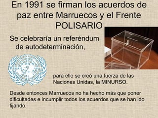 En 1991 se firman los acuerdos de
paz entre Marruecos y el Frente
POLISARIO
Se celebraría un referéndum
de autodeterminación,
Desde entonces Marruecos no ha hecho más que poner
dificultades e incumplir todos los acuerdos que se han ido
fijando.
para ello se creó una fuerza de las
Naciones Unidas, la MINURSO.
 