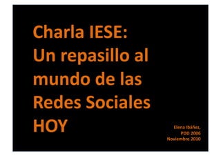 Charla	
  IESE:	
  
Un	
  repasillo	
  al	
  
mundo	
  de	
  las	
  
Redes	
  Sociales	
  
HOY	
   Elena	
  Ibáñez,	
  	
  
PDD	
  2006	
  
Noviembre	
  2010	
  
 