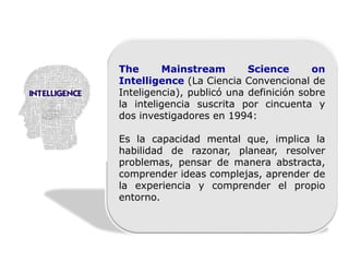 The Mainstream Science on
Intelligence (La Ciencia Convencional de
Inteligencia), publicó una definición sobre
la inteligencia suscrita por cincuenta y
dos investigadores en 1994:
Es la capacidad mental que, implica la
habilidad de razonar, planear, resolver
problemas, pensar de manera abstracta,
comprender ideas complejas, aprender de
la experiencia y comprender el propio
entorno.
 